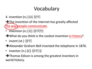 Vocabulary
4. invention (n.) [U] 發明
The invention of the Internet has greatly affected
the way people communicate.
• invention (n.) [C] 發明物
What do you think is the coolest invention in history?
• invent (vt.) 發明
Alexander Graham Bell invented the telephone in 1876.
• inventor (n.) [C] 發明家
Thomas Edison is among the greatest inventors in
world history.
 