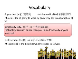 Vocabulary
5. practical (adj.) 實際的 <=> impractical (adj.) 不實際的
Jack’s idea of going to work by taxi every day is not practical at
all.
6. skyscraper (n.) [C] (=a high-rise) 摩天大樓
Taipei 101 is the best-known skyscraper in Taiwan.
practically (adv.) 幾乎 ; 差不多 (=almost)
Cooking is much easier than you think. Practically anyone
can cook.
 