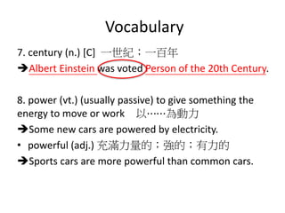 Vocabulary
7. century (n.) [C] 一世紀；一百年
Albert Einstein was voted Person of the 20th Century.
8. power (vt.) (usually passive) to give something the
energy to move or work 以⋯⋯為動力
Some new cars are powered by electricity.
• powerful (adj.) 充滿力量的；強的；有力的
Sports cars are more powerful than common cars.
 