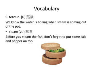 Vocabulary
9. team n. [U] 蒸氣
We know the water is boiling when steam is coming out
of the pot.
• steam (vt.) 蒸煮
Before you steam the fish, don’t forget to put some salt
and pepper on top.
 