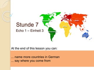 Stunde 7
Echo 1 – Einheit 3
... name more countries in German
... say where you come from
At the end of this lesson you can:
 