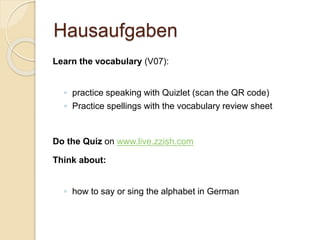 Hausaufgaben
Learn the vocabulary (V07):
◦ practice speaking with Quizlet (scan the QR code)
◦ Practice spellings with the vocabulary review sheet
Do the Quiz on www.live.zzish.com
Think about:
◦ how to say or sing the alphabet in German
 