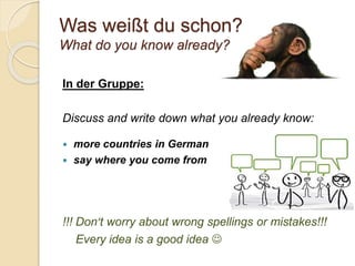 Was weißt du schon?
What do you know already?
In der Gruppe:
Discuss and write down what you already know:
 more countries in German
 say where you come from
!!! Don’t worry about wrong spellings or mistakes!!!
Every idea is a good idea 
 