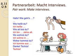 Partnerarbeit: Macht Interviews.
Pair work: Make interviews.
S.11
Ü.5
Hallo! Wie geht’s …?
…
Wie heißt du?
Ich heiße …
Wie alt bist du?
Ich bin … Jahre alt.
Wo wohnst du?
Ich wohne in …
Woher kommst du?
Ich komme aus …
Danke! Tschüs!
Tschüs!
 