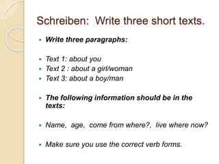 Schreiben: Write three short texts.
 Write three paragraphs:
 Text 1: about you
 Text 2 : about a girl/woman
 Text 3: about a boy/man
 The following information should be in the
texts:
 Name, age, come from where?, live where now?
 Make sure you use the correct verb forms.
 