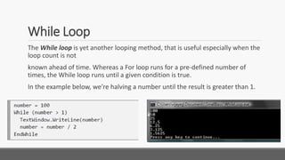 While Loop
The While loop is yet another looping method, that is useful especially when the
loop count is not
known ahead of time. Whereas a For loop runs for a pre-defined number of
times, the While loop runs until a given condition is true.
In the example below, we’re halving a number until the result is greater than 1.
 