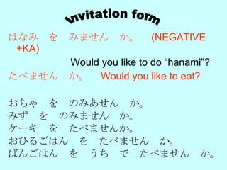 はなみ　を　みません　か。　 (NEGATIVE +KA)   　　　　　　 Would you like to do “hanami”?  たべません　か。　 Would you like to eat?   おちゃ　を　のみあせん　か。 みず　を　のみません　か。 ケーキ　を　たべませんか。 おひるごはん　を　たべません　か。 ばんごはん　を　うち　で　たべません　か。 Invitation form 