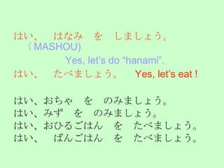 はい、　はなみ　を　しましょう。　 （ MASHOU) 　　　　　 Yes, let’s do “hanami”.   はい、　たべましょう。　 Yes, let’s eat !  はい、おちゃ　を　のみましょう。 はい、みず　を　のみましょう。 はい、おひるごはん　を　たべましょう。 はい、　ばんごはん　を　たべましょう。 Ａｃｃｅｐｔｉｎｇ　ｔｈｅ　ｉｎｖｉｔａｔｉｏｎ 