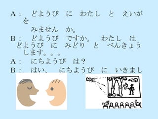 Ａ：　どようび　に　わたし　と　えいが　を 　　　みません　か。 Ｂ：　どようび　ですか。　わたし　は　どようび　に　みどり　と　べんきょう　します。。。 Ａ：　にちようび　は？ Ｂ：　はい、　にちようび　に　いきましょう。 