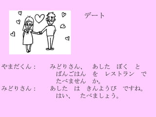 デート やまだくん：　　みどりさん、　あした　ぼく　と　 　　　　　　　　　ばんごはん　を　レストラン　で 　　　　　　　　　たべません　か。 みどりさん：　　あした　は　きんようび　ですね。 　　　　　　　　　はい、　たべましょう。 