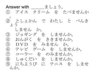 Answer with  ＿＿＿ましょう。 ① 　アイス　クリーム　を　たべませんか。 ② 　としょかん　で　わたし　と　べんきょう 　　しません　か。 ③ 　ジョギング　を　しませんか。 ④ 　おんがく　を　ききませんか。 ⑤ 　ＤＶＤ　を　みません　か。 ⑥ 　テレビ　ゲーム　を　しませんか。 ⑦ 　コーラー　を　のみませんか。 ⑧ 　しゅくだい　を　しませんか。 ⑨ 　にちようび　に　テニス　を　しませんか。 