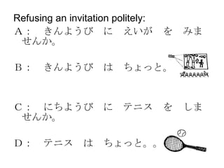 Refusing an invitation politely:  Ａ：　きんようび　に　えいが　を　みませんか。 Ｂ：　きんようび　は　ちょっと。。。 Ｃ：　にちようび　に　テニス　を　しませんか。 Ｄ：　テニス　は　ちょっと。。。 