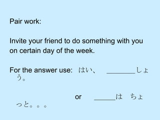 Pair work:  Invite your friend to do something with you  on certain day of the week.  For the answer use:  はい、　＿＿＿＿しょう。 　　　　　　　　　 or  　＿＿＿は　ちょっと。。。 　　　　　　　　　　　　　 