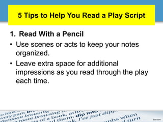 5 Tips to Help You Read a Play Script
1. Read With a Pencil
• Use scenes or acts to keep your notes
organized.
• Leave extra space for additional
impressions as you read through the play
each time.
 