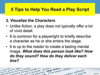 5 Tips to Help You Read a Play Script
2. Visualize the Characters
• Unlike fiction, a play does not typically offer a lot
of vivid detail.
• It is common for a playwright to briefly describe
a character as he or she enters the stage.
• It is up to the reader to create a lasting mental
image. What does this person look like? How
do they sound? How do they deliver each
line?
 