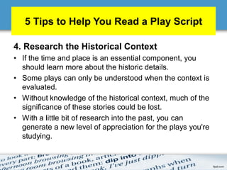 5 Tips to Help You Read a Play Script
4. Research the Historical Context
• If the time and place is an essential component, you
should learn more about the historic details.
• Some plays can only be understood when the context is
evaluated.
• Without knowledge of the historical context, much of the
significance of these stories could be lost.
• With a little bit of research into the past, you can
generate a new level of appreciation for the plays you're
studying.
 