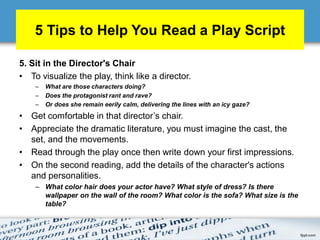 5 Tips to Help You Read a Play Script
5. Sit in the Director's Chair
• To visualize the play, think like a director.
– What are those characters doing?
– Does the protagonist rant and rave?
– Or does she remain eerily calm, delivering the lines with an icy gaze?
• Get comfortable in that director’s chair.
• Appreciate the dramatic literature, you must imagine the cast, the
set, and the movements.
• Read through the play once then write down your first impressions.
• On the second reading, add the details of the character's actions
and personalities.
– What color hair does your actor have? What style of dress? Is there
wallpaper on the wall of the room? What color is the sofa? What size is the
table?
 