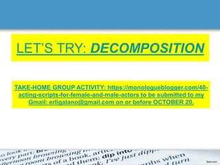 LET’S TRY: DECOMPOSITION
TAKE-HOME GROUP ACTIVITY: https://monologueblogger.com/40-
acting-scripts-for-female-and-male-actors to be submitted to my
Gmail: erligalano@gmail.com on or before OCTOBER 20.
 