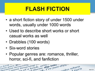 FLASH FICTION
• a short fiction story of under 1500 under
words, usually under 1000 words
• Used to describe short works or short
casual works as well
• Drabbles (100 words)
• Six-word stories
• Popular genres are: romance, thriller,
horror, sci-fi, and fanfiction
 