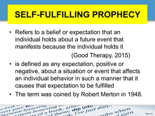 SELF-FULFILLING PROPHECY
• Refers to a belief or expectation that an
individual holds about a future event that
manifests because the individual holds it
(Good Therapy, 2015)
• is defined as any expectation, positive or
negative, about a situation or event that affects
an individual behavior in such a manner that it
causes that expectation to be fulfilled
• The term was coined by Robert Merton in 1948.
 