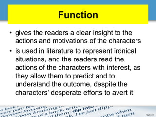 Function
• gives the readers a clear insight to the
actions and motivations of the characters
• is used in literature to represent ironical
situations, and the readers read the
actions of the characters with interest, as
they allow them to predict and to
understand the outcome, despite the
characters’ desperate efforts to avert it
 