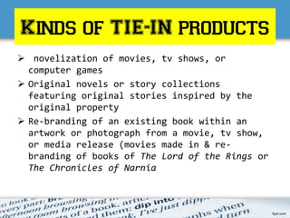Kinds of TIE-IN products
 novelization of movies, tv shows, or
computer games
 Original novels or story collections
featuring original stories inspired by the
original property
 Re-branding of an existing book within an
artwork or photograph from a movie, tv show,
or media release (movies made in & re-
branding of books of The Lord of the Rings or
The Chronicles of Narnia
 