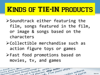 Kinds of TIE-IN products
Soundtrack either featuring the
film, songs featured in the film,
or image & songs based on the
characters
Collectible merchandise such as
action figure toys or games
Fast food promotions based on
movies, tv, and games
 