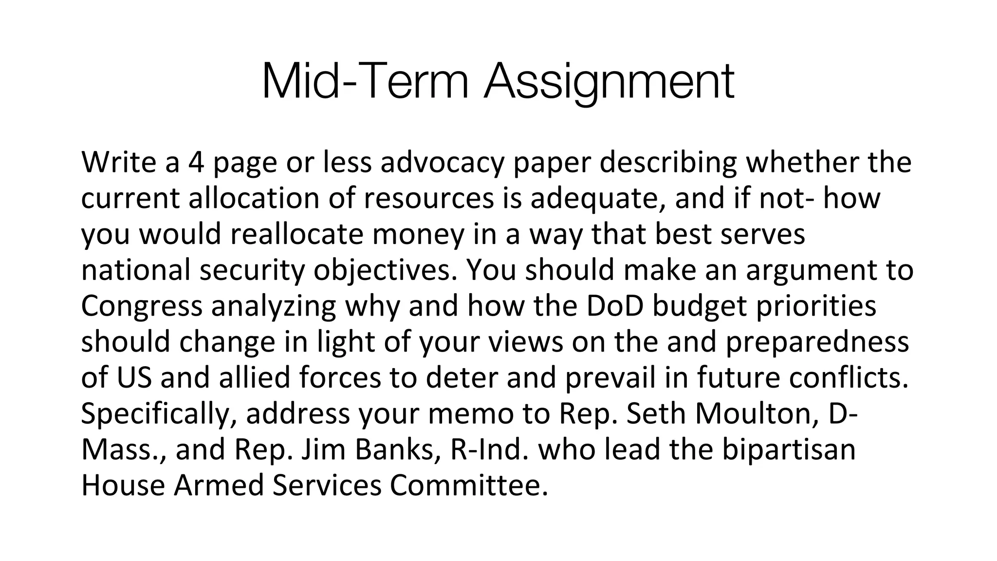 Mid-Term Assignment
Write a 4 page or less advocacy paper describing whether the
current allocation of resources is adequate, and if not- how
you would reallocate money in a way that best serves
national security objectives. You should make an argument to
Congress analyzing why and how the DoD budget priorities
should change in light of your views on the and preparedness
of US and allied forces to deter and prevail in future conflicts.
Specifically, address your memo to Rep. Seth Moulton, D-
Mass., and Rep. Jim Banks, R-Ind. who lead the bipartisan
House Armed Services Committee.
