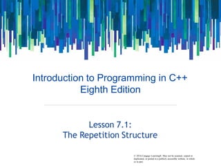 © 2016 Cengage Learning®. May not be scanned, copied or
Introduction to Programming in C++
Eighth Edition
Lesson 7.1:
The Repetition Structure
duplicated, or posted to a publicly accessible website, in whole
or in part.
 