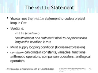 • Youcan usethe while statement to code apretest
loop in C++
• Syntax is:
while (condition)
one statement or a statement block to beprocessedas
long asthe condition istrue
• Must supply looping condition (Booleanexpression)
• condition can contain constants, variables, functions,
arithmetic operators, comparison operators, andlogical
operators
© 2016 Cengage Learning®. May not be scanned, copied or
duplicated, or posted to a publicly accessible website, in whole
or in part.
17An Introduction to Programming with C++, Eighth Edition
The while Statement
 