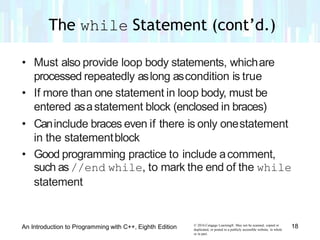 • Must also provide loop body statements, whichare
processed repeatedly aslong ascondition is true
• If more than one statement in loop body, must be
entered asastatement block (enclosed in braces)
• Caninclude braces even if there is only onestatement
in the statementblock
• Good programming practice to include acomment,
such as//end while, to mark the end of the while
statement
© 2016 Cengage Learning®. May not be scanned, copied or
duplicated, or posted to a publicly accessible website, in whole
or in part.
18An Introduction to Programming with C++, Eighth Edition
The while Statement (cont’d.)
 