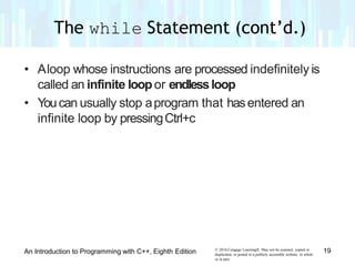 • Aloop whose instructions are processed indefinitely is
called an infinite loopor endlessloop
• Youcan usually stop aprogram that hasentered an
infinite loop by pressingCtrl+c
© 2016 Cengage Learning®. May not be scanned, copied or
duplicated, or posted to a publicly accessible website, in whole
or in part.
19An Introduction to Programming with C++, Eighth Edition
The while Statement (cont’d.)
 