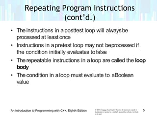 • Theinstructions in aposttest loop will alwaysbe
processed at least once
• Instructions in apretest loop may not beprocessed if
the condition initially evaluates tofalse
• Therepeatable instructions in aloop are called the loop
body
• Thecondition in aloop must evaluate to aBoolean
value
© 2016 Cengage Learning®. May not be scanned, copied or
duplicated, or posted to a publicly accessible website, in whole
or in part.
5An Introduction to Programming with C++, Eighth Edition
Repeating Program Instructions
(cont’d.)
 