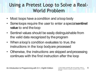 • Most loops have acondition and aloop body
• Someloops require the user to enter aspecialsentinel
value to end theloop
• Sentinel values should be easily distinguishable from
the valid data recognized by theprogram
• When aloop’s condition evaluates to true,the
instructions in the loop bodyare processed
• Otherwise, the instructions are skipped andprocessing
continues with the first instruction after the loop
© 2016 Cengage Learning®. May not be scanned, copied or
duplicated, or posted to a publicly accessible website, in whole
or in part.
8An Introduction to Programming with C++, Eighth Edition
Using a Pretest Loop to Solve a Real-
World Problem
 