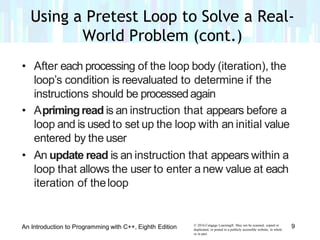• After each processing of the loop body (iteration), the
loop’s condition is reevaluated to determine if the
instructions should be processedagain
• Aprimingread is an instruction that appears before a
loop and is used to set up the loop with an initial value
entered by the user
• An update read is an instruction that appears within a
loop that allows the user to enter a new value at each
iteration of theloop
© 2016 Cengage Learning®. May not be scanned, copied or
duplicated, or posted to a publicly accessible website, in whole
or in part.
9An Introduction to Programming with C++, Eighth Edition
Using a Pretest Loop to Solve a Real-
World Problem (cont.)
 
