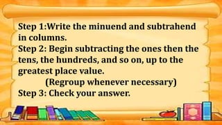 Step 1:Write the minuend and subtrahend
in columns.
Step 2: Begin subtracting the ones then the
tens, the hundreds, and so on, up to the
greatest place value.
(Regroup whenever necessary)
Step 3: Check your answer.
 
