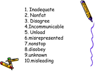 1. Inadequate
2. Nonfat
3. Disagree
4.Incommunicable
5. Unload
6.misrepresented
7.nonstop
8.disobey
9.unknown
10.misleading
 