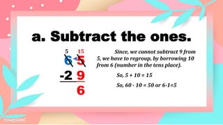 a. Subtract the ones.
6 5
-2 9
6
15
5 Since, we cannot subtract 9 from
5, we have to regroup, by borrowing 10
from 6 (number in the tens place).
So, 5 + 10 = 15
So, 60 - 10 = 50 or 6-1=5
 