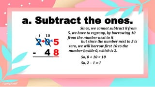 a. Subtract the ones.
2 0 5
- 4 8
1
Since, we cannot subtract 8 from
5, we have to regroup, by borrowing 10
from the number next to it
So, 0 + 10 = 10
So, 2 – 1 = 1
10
but since the number next to 5 is
zero, we will borrow first 10 to the
number beside 0, which is 2.
 