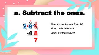 a. Subtract the ones.
2 0 5
-4 8
7
15
1
Now, we can borrow from 10,
10
9
thus, 5 will become 15
and 10 will become 9
 