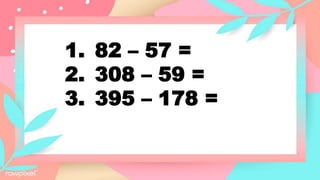 1. 82 – 57 =
2. 308 – 59 =
3. 395 – 178 =
 