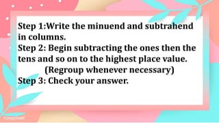 Step 1:Write the minuend and subtrahend
in columns.
Step 2: Begin subtracting the ones then the
tens and so on to the highest place value.
(Regroup whenever necessary)
Step 3: Check your answer.
 