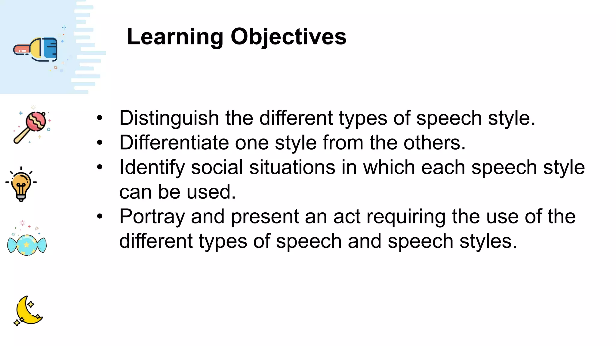 Learning Objectives
• Distinguish the different types of speech style.
• Differentiate one style from the others.
• Identify social situations in which each speech style
can be used.
• Portray and present an act requiring the use of the
different types of speech and speech styles.
 