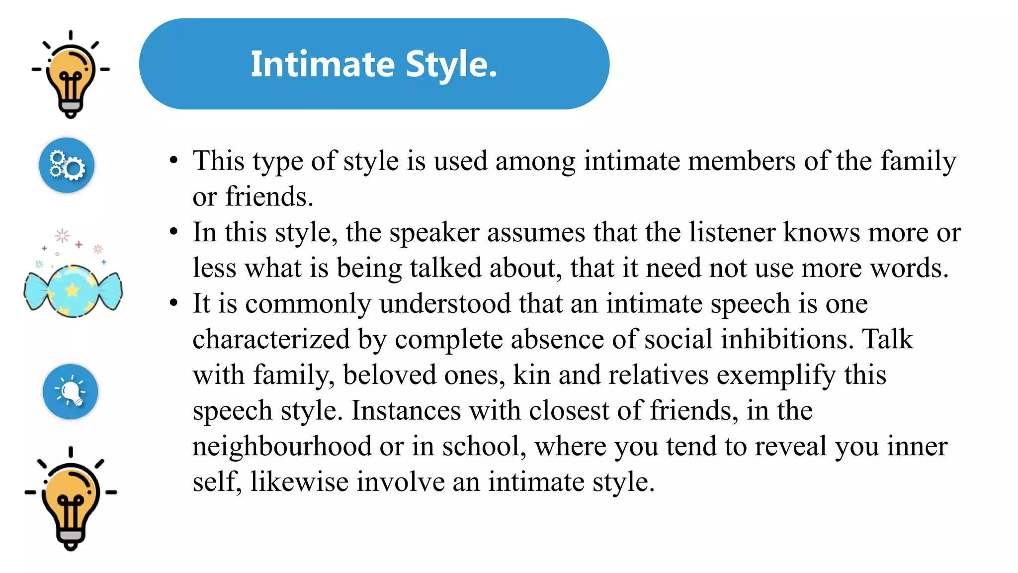 Intimate Style.
• This type of style is used among intimate members of the family
or friends.
• In this style, the speaker assumes that the listener knows more or
less what is being talked about, that it need not use more words.
• It is commonly understood that an intimate speech is one
characterized by complete absence of social inhibitions. Talk
with family, beloved ones, kin and relatives exemplify this
speech style. Instances with closest of friends, in the
neighbourhood or in school, where you tend to reveal you inner
self, likewise involve an intimate style.
 
