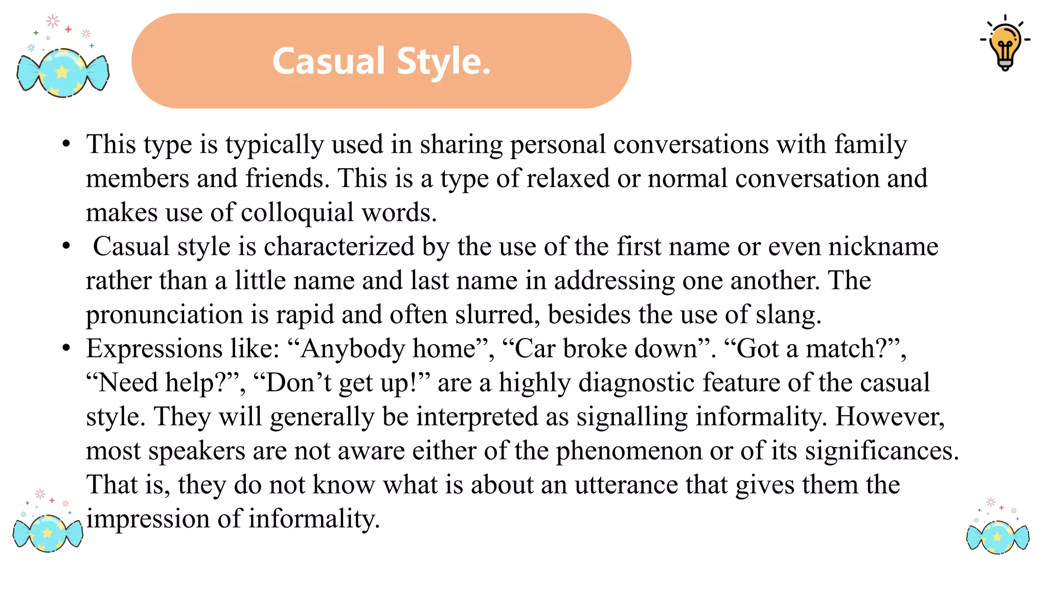 Casual Style.
• This type is typically used in sharing personal conversations with family
members and friends. This is a type of relaxed or normal conversation and
makes use of colloquial words.
• Casual style is characterized by the use of the first name or even nickname
rather than a little name and last name in addressing one another. The
pronunciation is rapid and often slurred, besides the use of slang.
• Expressions like: “Anybody home”, “Car broke down”. “Got a match?”,
“Need help?”, “Don’t get up!” are a highly diagnostic feature of the casual
style. They will generally be interpreted as signalling informality. However,
most speakers are not aware either of the phenomenon or of its significances.
That is, they do not know what is about an utterance that gives them the
impression of informality.
 