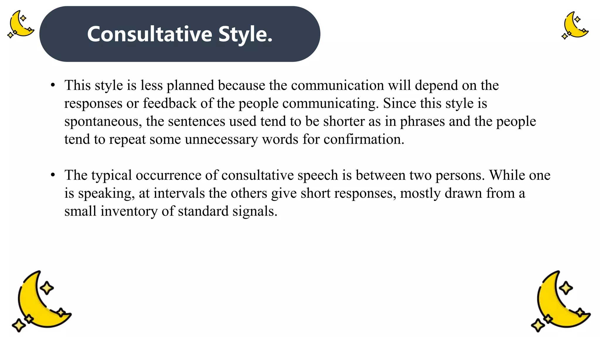 Consultative Style.
• This style is less planned because the communication will depend on the
responses or feedback of the people communicating. Since this style is
spontaneous, the sentences used tend to be shorter as in phrases and the people
tend to repeat some unnecessary words for confirmation.
• The typical occurrence of consultative speech is between two persons. While one
is speaking, at intervals the others give short responses, mostly drawn from a
small inventory of standard signals.
 