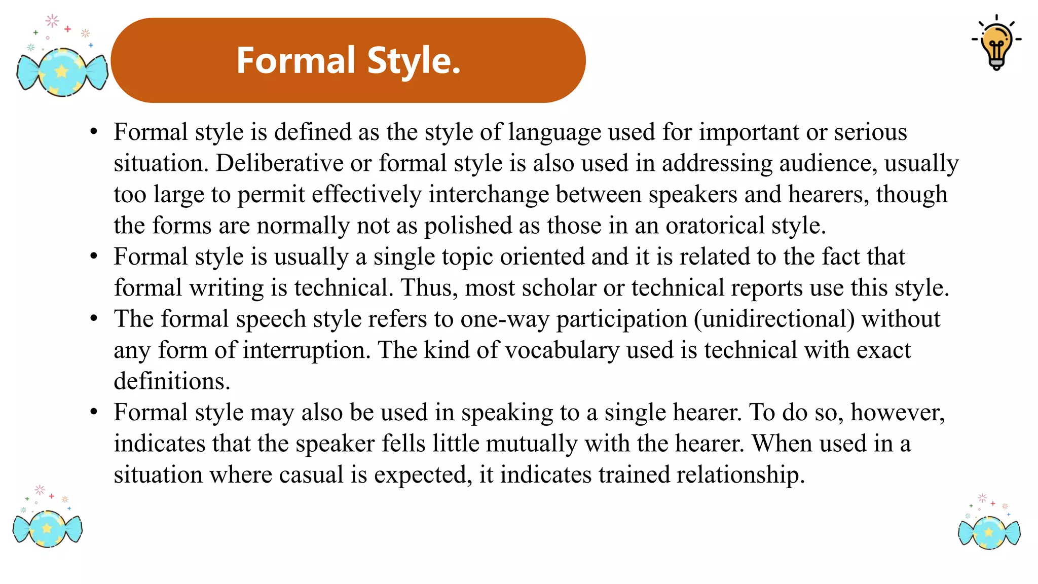 Formal Style.
• Formal style is defined as the style of language used for important or serious
situation. Deliberative or formal style is also used in addressing audience, usually
too large to permit effectively interchange between speakers and hearers, though
the forms are normally not as polished as those in an oratorical style.
• Formal style is usually a single topic oriented and it is related to the fact that
formal writing is technical. Thus, most scholar or technical reports use this style.
• The formal speech style refers to one-way participation (unidirectional) without
any form of interruption. The kind of vocabulary used is technical with exact
definitions.
• Formal style may also be used in speaking to a single hearer. To do so, however,
indicates that the speaker fells little mutually with the hearer. When used in a
situation where casual is expected, it indicates trained relationship.
 