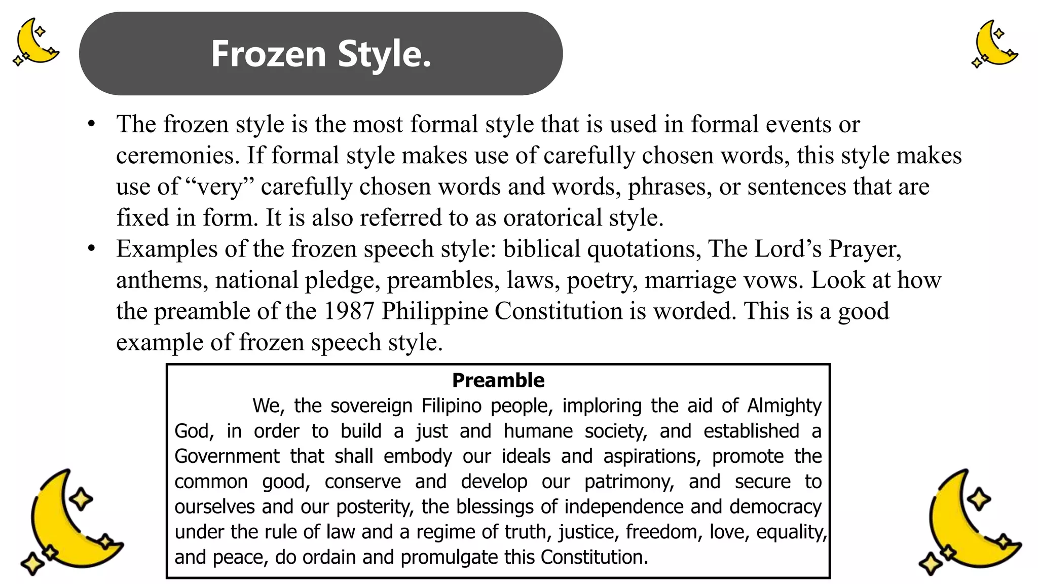 • The frozen style is the most formal style that is used in formal events or
ceremonies. If formal style makes use of carefully chosen words, this style makes
use of “very” carefully chosen words and words, phrases, or sentences that are
fixed in form. It is also referred to as oratorical style.
• Examples of the frozen speech style: biblical quotations, The Lord’s Prayer,
anthems, national pledge, preambles, laws, poetry, marriage vows. Look at how
the preamble of the 1987 Philippine Constitution is worded. This is a good
example of frozen speech style.
Frozen Style.
Preamble
We, the sovereign Filipino people, imploring the aid of Almighty
God, in order to build a just and humane society, and established a
Government that shall embody our ideals and aspirations, promote the
common good, conserve and develop our patrimony, and secure to
ourselves and our posterity, the blessings of independence and democracy
under the rule of law and a regime of truth, justice, freedom, love, equality,
and peace, do ordain and promulgate this Constitution.
 