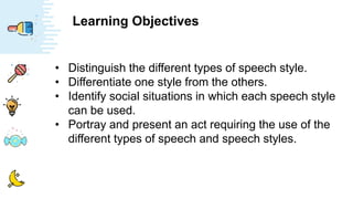 Learning Objectives
• Distinguish the different types of speech style.
• Differentiate one style from the others.
• Identify social situations in which each speech style
can be used.
• Portray and present an act requiring the use of the
different types of speech and speech styles.
 