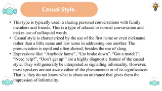 Casual Style.
• This type is typically used in sharing personal conversations with family
members and friends. This is a type of relaxed or normal conversation and
makes use of colloquial words.
• Casual style is characterized by the use of the first name or even nickname
rather than a little name and last name in addressing one another. The
pronunciation is rapid and often slurred, besides the use of slang.
• Expressions like: “Anybody home”, “Car broke down”. “Got a match?”,
“Need help?”, “Don’t get up!” are a highly diagnostic feature of the casual
style. They will generally be interpreted as signalling informality. However,
most speakers are not aware either of the phenomenon or of its significances.
That is, they do not know what is about an utterance that gives them the
impression of informality.
 